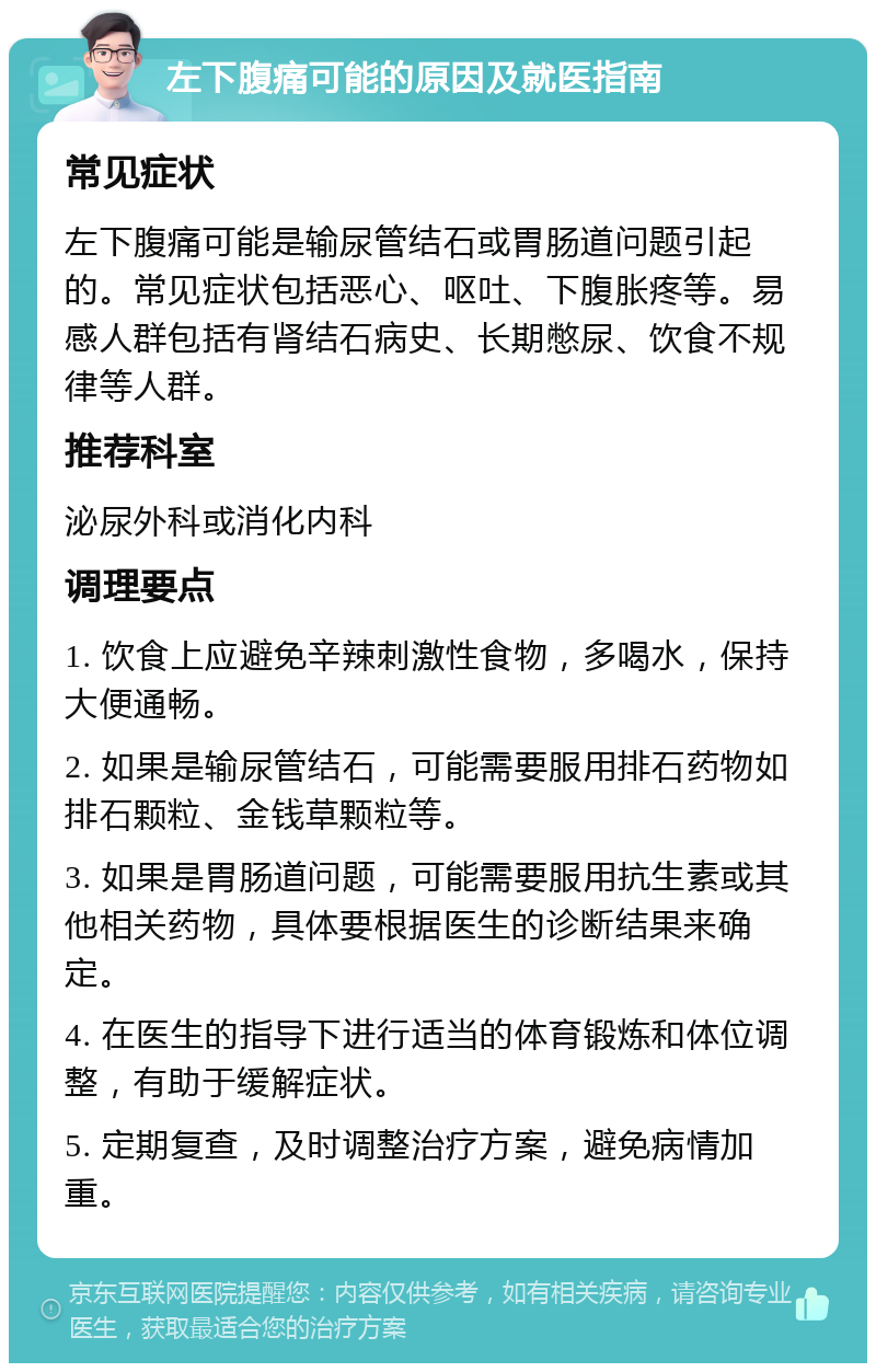 左下腹痛可能的原因及就医指南 常见症状 左下腹痛可能是输尿管结石或胃肠道问题引起的。常见症状包括恶心、呕吐、下腹胀疼等。易感人群包括有肾结石病史、长期憋尿、饮食不规律等人群。 推荐科室 泌尿外科或消化内科 调理要点 1. 饮食上应避免辛辣刺激性食物，多喝水，保持大便通畅。 2. 如果是输尿管结石，可能需要服用排石药物如排石颗粒、金钱草颗粒等。 3. 如果是胃肠道问题，可能需要服用抗生素或其他相关药物，具体要根据医生的诊断结果来确定。 4. 在医生的指导下进行适当的体育锻炼和体位调整，有助于缓解症状。 5. 定期复查，及时调整治疗方案，避免病情加重。