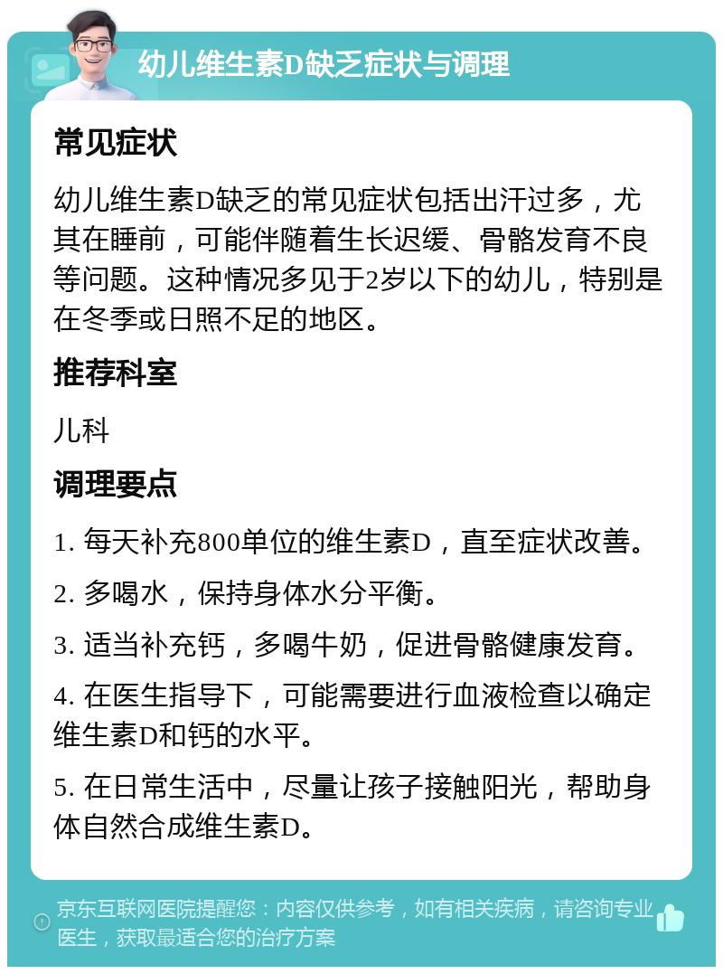 幼儿维生素D缺乏症状与调理 常见症状 幼儿维生素D缺乏的常见症状包括出汗过多，尤其在睡前，可能伴随着生长迟缓、骨骼发育不良等问题。这种情况多见于2岁以下的幼儿，特别是在冬季或日照不足的地区。 推荐科室 儿科 调理要点 1. 每天补充800单位的维生素D，直至症状改善。 2. 多喝水，保持身体水分平衡。 3. 适当补充钙，多喝牛奶，促进骨骼健康发育。 4. 在医生指导下，可能需要进行血液检查以确定维生素D和钙的水平。 5. 在日常生活中，尽量让孩子接触阳光，帮助身体自然合成维生素D。