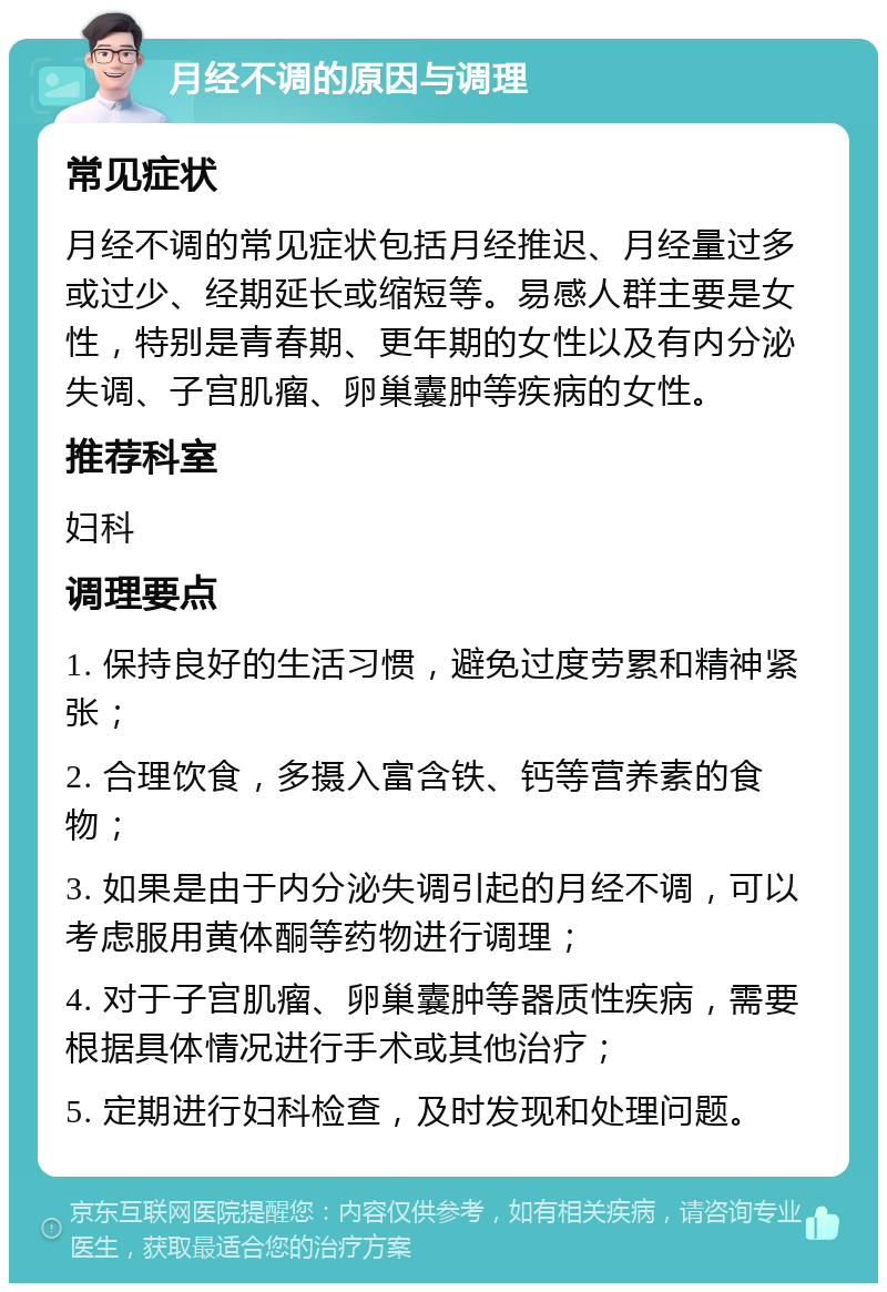 月经不调的原因与调理 常见症状 月经不调的常见症状包括月经推迟、月经量过多或过少、经期延长或缩短等。易感人群主要是女性，特别是青春期、更年期的女性以及有内分泌失调、子宫肌瘤、卵巢囊肿等疾病的女性。 推荐科室 妇科 调理要点 1. 保持良好的生活习惯，避免过度劳累和精神紧张； 2. 合理饮食，多摄入富含铁、钙等营养素的食物； 3. 如果是由于内分泌失调引起的月经不调，可以考虑服用黄体酮等药物进行调理； 4. 对于子宫肌瘤、卵巢囊肿等器质性疾病，需要根据具体情况进行手术或其他治疗； 5. 定期进行妇科检查，及时发现和处理问题。