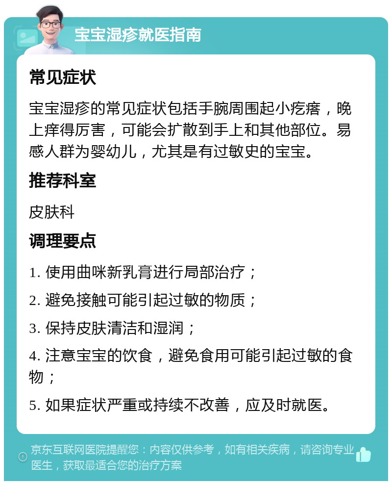 宝宝湿疹就医指南 常见症状 宝宝湿疹的常见症状包括手腕周围起小疙瘩，晚上痒得厉害，可能会扩散到手上和其他部位。易感人群为婴幼儿，尤其是有过敏史的宝宝。 推荐科室 皮肤科 调理要点 1. 使用曲咪新乳膏进行局部治疗； 2. 避免接触可能引起过敏的物质； 3. 保持皮肤清洁和湿润； 4. 注意宝宝的饮食，避免食用可能引起过敏的食物； 5. 如果症状严重或持续不改善，应及时就医。