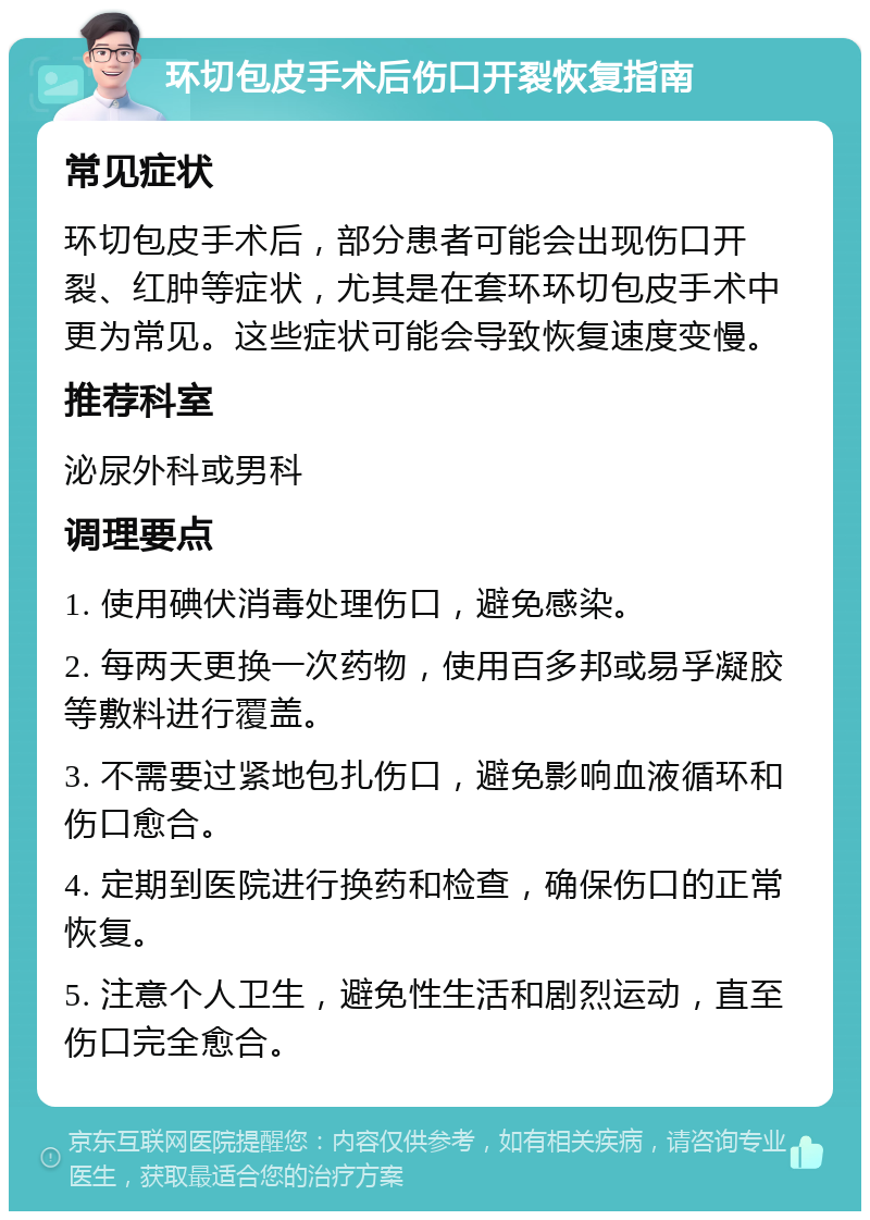 环切包皮手术后伤口开裂恢复指南 常见症状 环切包皮手术后，部分患者可能会出现伤口开裂、红肿等症状，尤其是在套环环切包皮手术中更为常见。这些症状可能会导致恢复速度变慢。 推荐科室 泌尿外科或男科 调理要点 1. 使用碘伏消毒处理伤口，避免感染。 2. 每两天更换一次药物，使用百多邦或易孚凝胶等敷料进行覆盖。 3. 不需要过紧地包扎伤口，避免影响血液循环和伤口愈合。 4. 定期到医院进行换药和检查，确保伤口的正常恢复。 5. 注意个人卫生，避免性生活和剧烈运动，直至伤口完全愈合。