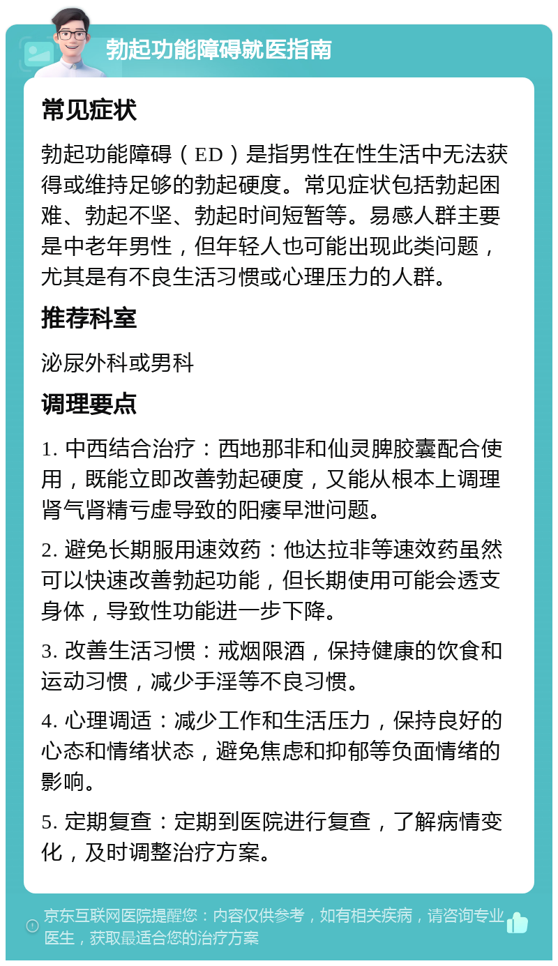 勃起功能障碍就医指南 常见症状 勃起功能障碍（ED）是指男性在性生活中无法获得或维持足够的勃起硬度。常见症状包括勃起困难、勃起不坚、勃起时间短暂等。易感人群主要是中老年男性，但年轻人也可能出现此类问题，尤其是有不良生活习惯或心理压力的人群。 推荐科室 泌尿外科或男科 调理要点 1. 中西结合治疗：西地那非和仙灵脾胶囊配合使用，既能立即改善勃起硬度，又能从根本上调理肾气肾精亏虚导致的阳痿早泄问题。 2. 避免长期服用速效药：他达拉非等速效药虽然可以快速改善勃起功能，但长期使用可能会透支身体，导致性功能进一步下降。 3. 改善生活习惯：戒烟限酒，保持健康的饮食和运动习惯，减少手淫等不良习惯。 4. 心理调适：减少工作和生活压力，保持良好的心态和情绪状态，避免焦虑和抑郁等负面情绪的影响。 5. 定期复查：定期到医院进行复查，了解病情变化，及时调整治疗方案。