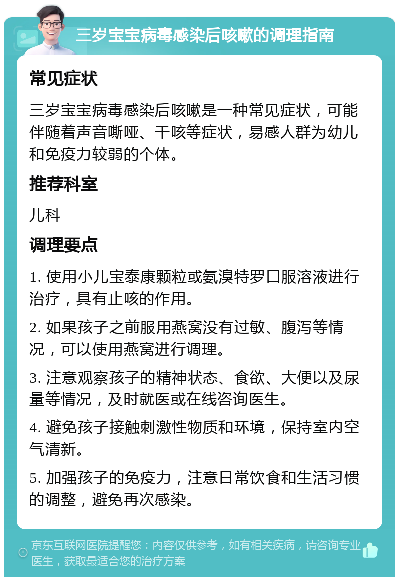 三岁宝宝病毒感染后咳嗽的调理指南 常见症状 三岁宝宝病毒感染后咳嗽是一种常见症状，可能伴随着声音嘶哑、干咳等症状，易感人群为幼儿和免疫力较弱的个体。 推荐科室 儿科 调理要点 1. 使用小儿宝泰康颗粒或氨溴特罗口服溶液进行治疗，具有止咳的作用。 2. 如果孩子之前服用燕窝没有过敏、腹泻等情况，可以使用燕窝进行调理。 3. 注意观察孩子的精神状态、食欲、大便以及尿量等情况，及时就医或在线咨询医生。 4. 避免孩子接触刺激性物质和环境，保持室内空气清新。 5. 加强孩子的免疫力，注意日常饮食和生活习惯的调整，避免再次感染。