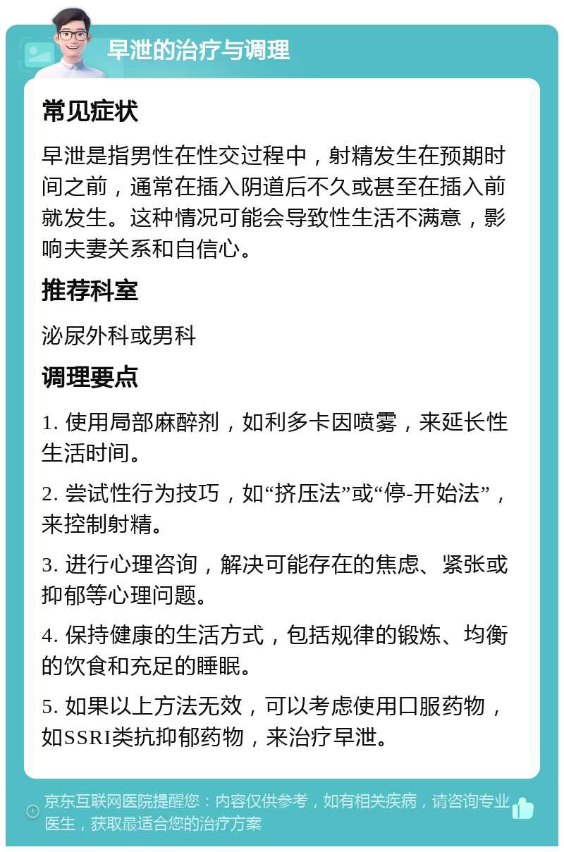 早泄的治疗与调理 常见症状 早泄是指男性在性交过程中，射精发生在预期时间之前，通常在插入阴道后不久或甚至在插入前就发生。这种情况可能会导致性生活不满意，影响夫妻关系和自信心。 推荐科室 泌尿外科或男科 调理要点 1. 使用局部麻醉剂，如利多卡因喷雾，来延长性生活时间。 2. 尝试性行为技巧，如“挤压法”或“停-开始法”，来控制射精。 3. 进行心理咨询，解决可能存在的焦虑、紧张或抑郁等心理问题。 4. 保持健康的生活方式，包括规律的锻炼、均衡的饮食和充足的睡眠。 5. 如果以上方法无效，可以考虑使用口服药物，如SSRI类抗抑郁药物，来治疗早泄。