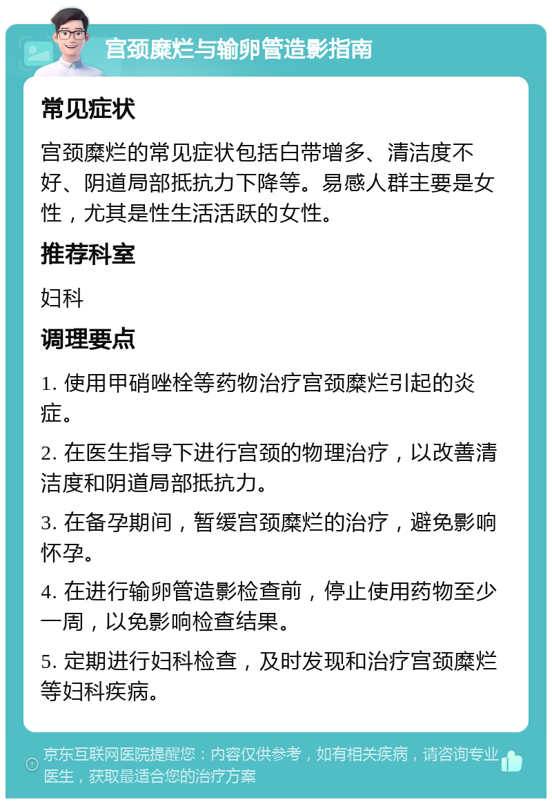 宫颈糜烂与输卵管造影指南 常见症状 宫颈糜烂的常见症状包括白带增多、清洁度不好、阴道局部抵抗力下降等。易感人群主要是女性，尤其是性生活活跃的女性。 推荐科室 妇科 调理要点 1. 使用甲硝唑栓等药物治疗宫颈糜烂引起的炎症。 2. 在医生指导下进行宫颈的物理治疗，以改善清洁度和阴道局部抵抗力。 3. 在备孕期间，暂缓宫颈糜烂的治疗，避免影响怀孕。 4. 在进行输卵管造影检查前，停止使用药物至少一周，以免影响检查结果。 5. 定期进行妇科检查，及时发现和治疗宫颈糜烂等妇科疾病。