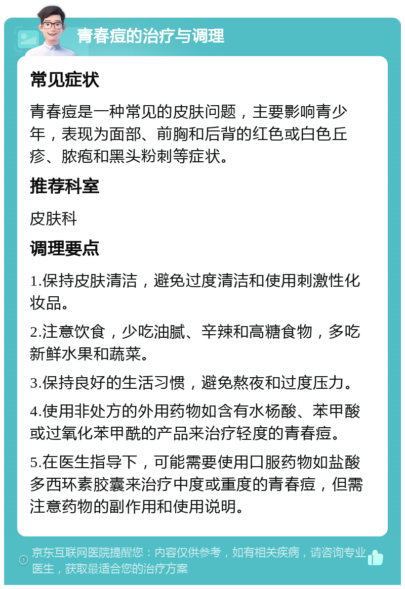 青春痘的治疗与调理 常见症状 青春痘是一种常见的皮肤问题，主要影响青少年，表现为面部、前胸和后背的红色或白色丘疹、脓疱和黑头粉刺等症状。 推荐科室 皮肤科 调理要点 1.保持皮肤清洁，避免过度清洁和使用刺激性化妆品。 2.注意饮食，少吃油腻、辛辣和高糖食物，多吃新鲜水果和蔬菜。 3.保持良好的生活习惯，避免熬夜和过度压力。 4.使用非处方的外用药物如含有水杨酸、苯甲酸或过氧化苯甲酰的产品来治疗轻度的青春痘。 5.在医生指导下，可能需要使用口服药物如盐酸多西环素胶囊来治疗中度或重度的青春痘，但需注意药物的副作用和使用说明。