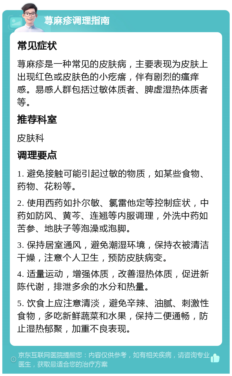 荨麻疹调理指南 常见症状 荨麻疹是一种常见的皮肤病，主要表现为皮肤上出现红色或皮肤色的小疙瘩，伴有剧烈的瘙痒感。易感人群包括过敏体质者、脾虚湿热体质者等。 推荐科室 皮肤科 调理要点 1. 避免接触可能引起过敏的物质，如某些食物、药物、花粉等。 2. 使用西药如扑尔敏、氯雷他定等控制症状，中药如防风、黄芩、连翘等内服调理，外洗中药如苦参、地肤子等泡澡或泡脚。 3. 保持居室通风，避免潮湿环境，保持衣被清洁干燥，注意个人卫生，预防皮肤病变。 4. 适量运动，增强体质，改善湿热体质，促进新陈代谢，排泄多余的水分和热量。 5. 饮食上应注意清淡，避免辛辣、油腻、刺激性食物，多吃新鲜蔬菜和水果，保持二便通畅，防止湿热郁聚，加重不良表现。