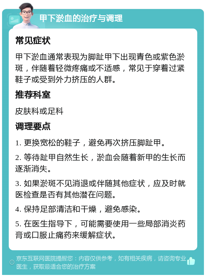 甲下淤血的治疗与调理 常见症状 甲下淤血通常表现为脚趾甲下出现青色或紫色淤斑，伴随着轻微疼痛或不适感，常见于穿着过紧鞋子或受到外力挤压的人群。 推荐科室 皮肤科或足科 调理要点 1. 更换宽松的鞋子，避免再次挤压脚趾甲。 2. 等待趾甲自然生长，淤血会随着新甲的生长而逐渐消失。 3. 如果淤斑不见消退或伴随其他症状，应及时就医检查是否有其他潜在问题。 4. 保持足部清洁和干燥，避免感染。 5. 在医生指导下，可能需要使用一些局部消炎药膏或口服止痛药来缓解症状。