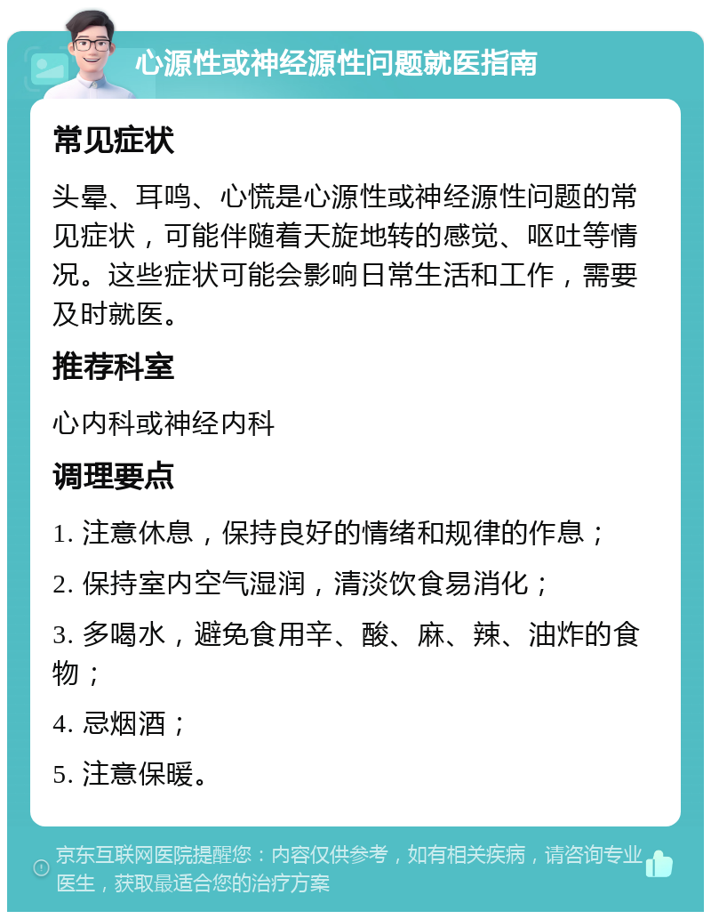 心源性或神经源性问题就医指南 常见症状 头晕、耳鸣、心慌是心源性或神经源性问题的常见症状，可能伴随着天旋地转的感觉、呕吐等情况。这些症状可能会影响日常生活和工作，需要及时就医。 推荐科室 心内科或神经内科 调理要点 1. 注意休息，保持良好的情绪和规律的作息； 2. 保持室内空气湿润，清淡饮食易消化； 3. 多喝水，避免食用辛、酸、麻、辣、油炸的食物； 4. 忌烟酒； 5. 注意保暖。