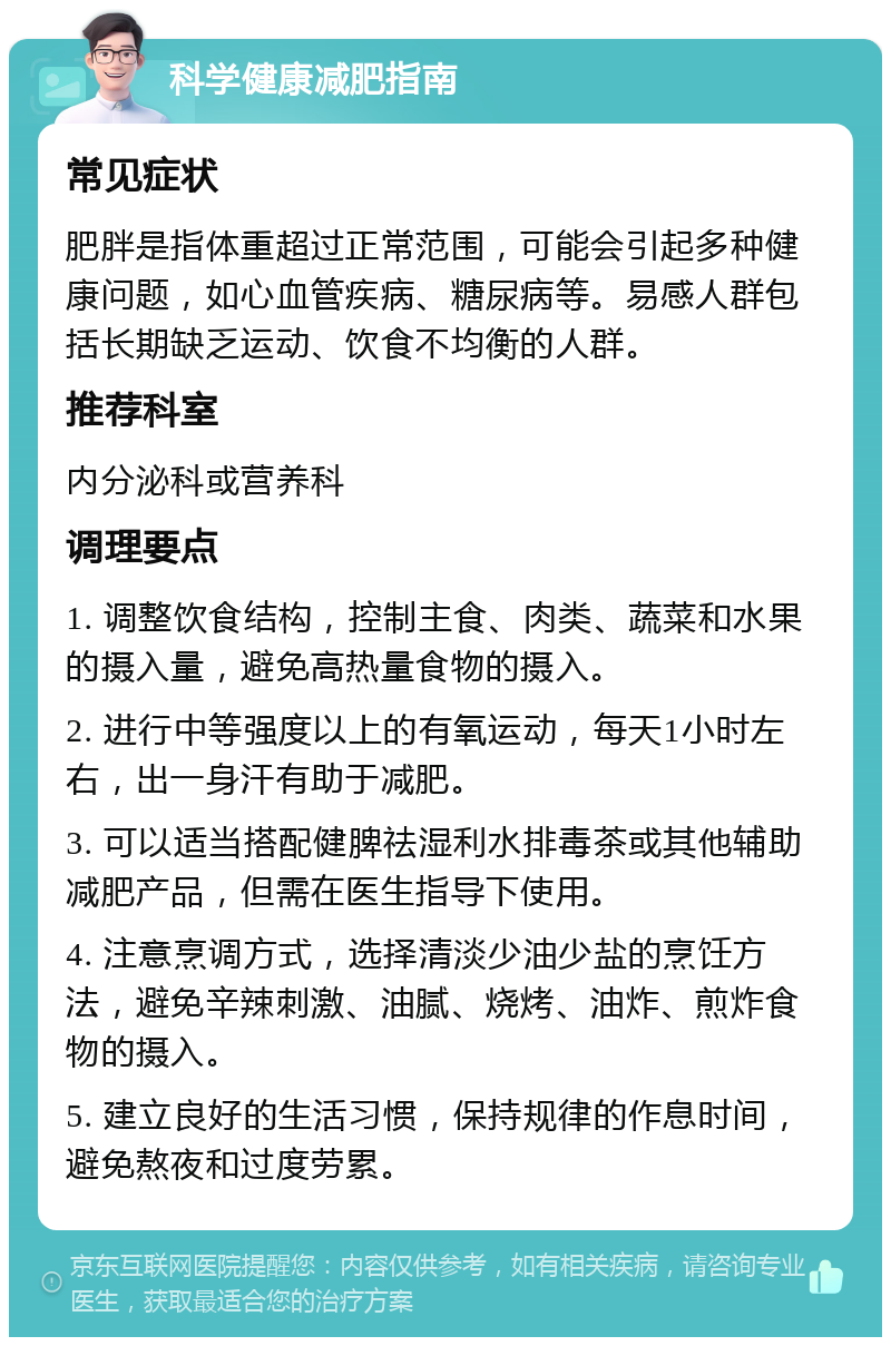 科学健康减肥指南 常见症状 肥胖是指体重超过正常范围，可能会引起多种健康问题，如心血管疾病、糖尿病等。易感人群包括长期缺乏运动、饮食不均衡的人群。 推荐科室 内分泌科或营养科 调理要点 1. 调整饮食结构，控制主食、肉类、蔬菜和水果的摄入量，避免高热量食物的摄入。 2. 进行中等强度以上的有氧运动，每天1小时左右，出一身汗有助于减肥。 3. 可以适当搭配健脾祛湿利水排毒茶或其他辅助减肥产品，但需在医生指导下使用。 4. 注意烹调方式，选择清淡少油少盐的烹饪方法，避免辛辣刺激、油腻、烧烤、油炸、煎炸食物的摄入。 5. 建立良好的生活习惯，保持规律的作息时间，避免熬夜和过度劳累。