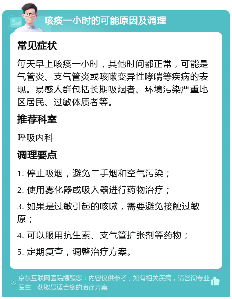 咳痰一小时的可能原因及调理 常见症状 每天早上咳痰一小时，其他时间都正常，可能是气管炎、支气管炎或咳嗽变异性哮喘等疾病的表现。易感人群包括长期吸烟者、环境污染严重地区居民、过敏体质者等。 推荐科室 呼吸内科 调理要点 1. 停止吸烟，避免二手烟和空气污染； 2. 使用雾化器或吸入器进行药物治疗； 3. 如果是过敏引起的咳嗽，需要避免接触过敏原； 4. 可以服用抗生素、支气管扩张剂等药物； 5. 定期复查，调整治疗方案。