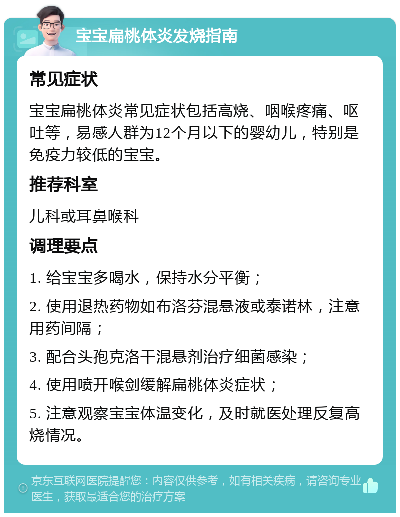 宝宝扁桃体炎发烧指南 常见症状 宝宝扁桃体炎常见症状包括高烧、咽喉疼痛、呕吐等，易感人群为12个月以下的婴幼儿，特别是免疫力较低的宝宝。 推荐科室 儿科或耳鼻喉科 调理要点 1. 给宝宝多喝水，保持水分平衡； 2. 使用退热药物如布洛芬混悬液或泰诺林，注意用药间隔； 3. 配合头孢克洛干混悬剂治疗细菌感染； 4. 使用喷开喉剑缓解扁桃体炎症状； 5. 注意观察宝宝体温变化，及时就医处理反复高烧情况。