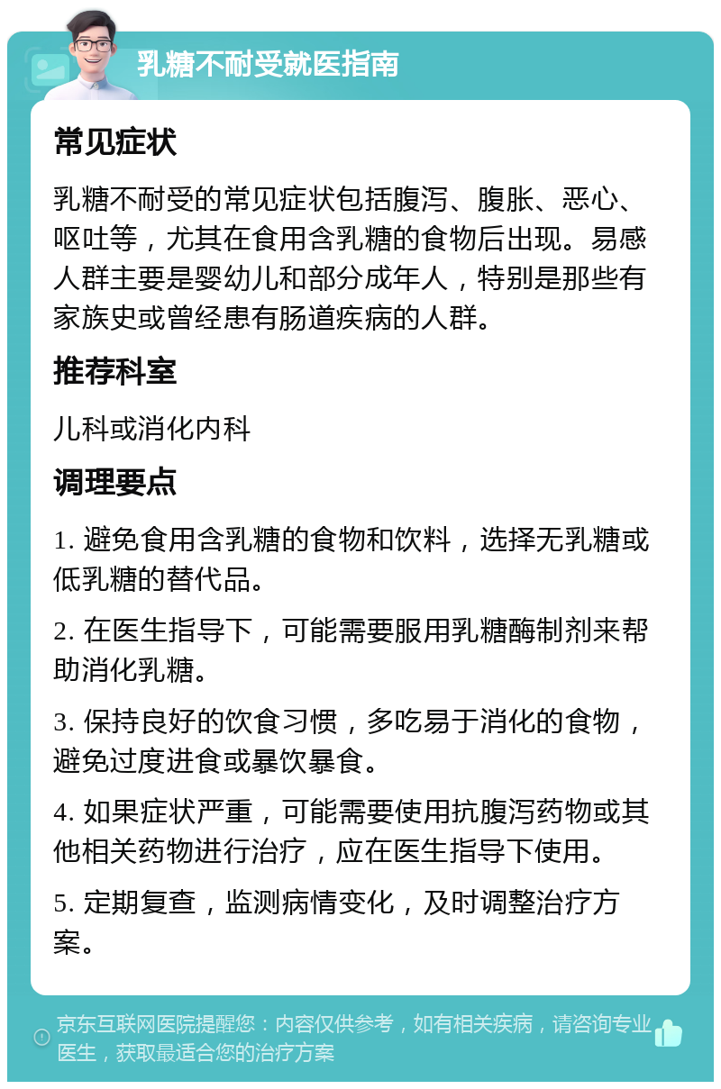 乳糖不耐受就医指南 常见症状 乳糖不耐受的常见症状包括腹泻、腹胀、恶心、呕吐等，尤其在食用含乳糖的食物后出现。易感人群主要是婴幼儿和部分成年人，特别是那些有家族史或曾经患有肠道疾病的人群。 推荐科室 儿科或消化内科 调理要点 1. 避免食用含乳糖的食物和饮料，选择无乳糖或低乳糖的替代品。 2. 在医生指导下，可能需要服用乳糖酶制剂来帮助消化乳糖。 3. 保持良好的饮食习惯，多吃易于消化的食物，避免过度进食或暴饮暴食。 4. 如果症状严重，可能需要使用抗腹泻药物或其他相关药物进行治疗，应在医生指导下使用。 5. 定期复查，监测病情变化，及时调整治疗方案。