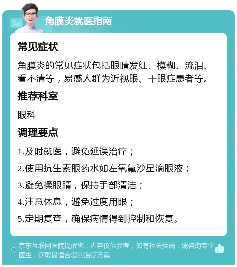 角膜炎就医指南 常见症状 角膜炎的常见症状包括眼睛发红、模糊、流泪、看不清等，易感人群为近视眼、干眼症患者等。 推荐科室 眼科 调理要点 1.及时就医，避免延误治疗； 2.使用抗生素眼药水如左氧氟沙星滴眼液； 3.避免揉眼睛，保持手部清洁； 4.注意休息，避免过度用眼； 5.定期复查，确保病情得到控制和恢复。