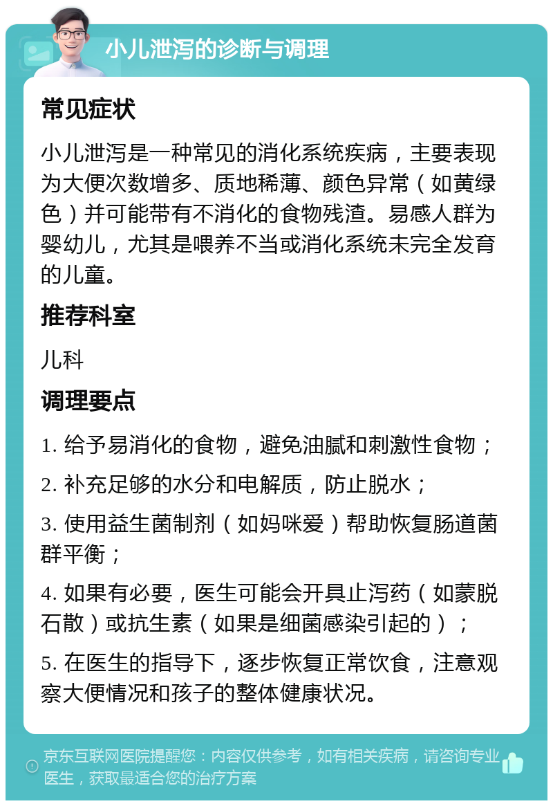 小儿泄泻的诊断与调理 常见症状 小儿泄泻是一种常见的消化系统疾病，主要表现为大便次数增多、质地稀薄、颜色异常（如黄绿色）并可能带有不消化的食物残渣。易感人群为婴幼儿，尤其是喂养不当或消化系统未完全发育的儿童。 推荐科室 儿科 调理要点 1. 给予易消化的食物，避免油腻和刺激性食物； 2. 补充足够的水分和电解质，防止脱水； 3. 使用益生菌制剂（如妈咪爱）帮助恢复肠道菌群平衡； 4. 如果有必要，医生可能会开具止泻药（如蒙脱石散）或抗生素（如果是细菌感染引起的）； 5. 在医生的指导下，逐步恢复正常饮食，注意观察大便情况和孩子的整体健康状况。