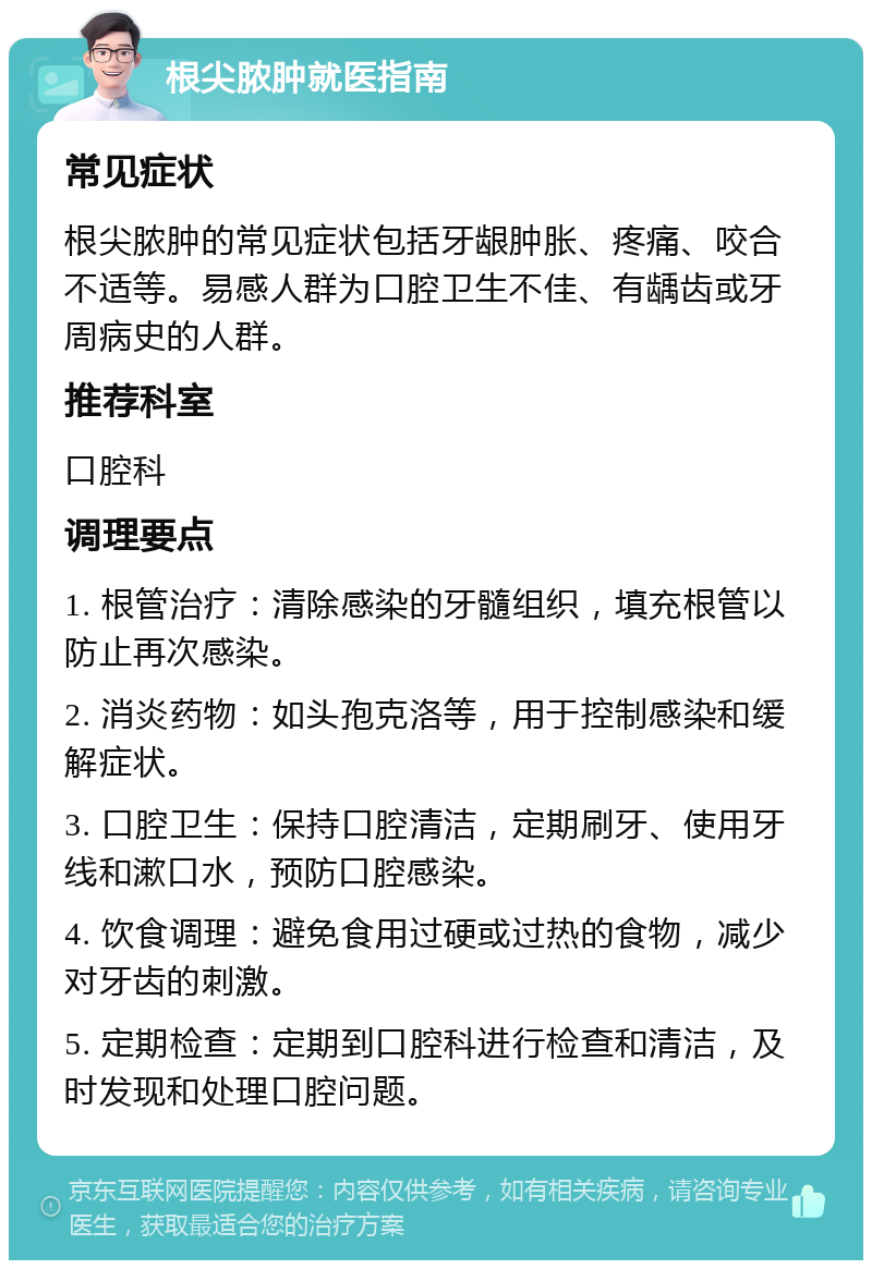 根尖脓肿就医指南 常见症状 根尖脓肿的常见症状包括牙龈肿胀、疼痛、咬合不适等。易感人群为口腔卫生不佳、有龋齿或牙周病史的人群。 推荐科室 口腔科 调理要点 1. 根管治疗：清除感染的牙髓组织，填充根管以防止再次感染。 2. 消炎药物：如头孢克洛等，用于控制感染和缓解症状。 3. 口腔卫生：保持口腔清洁，定期刷牙、使用牙线和漱口水，预防口腔感染。 4. 饮食调理：避免食用过硬或过热的食物，减少对牙齿的刺激。 5. 定期检查：定期到口腔科进行检查和清洁，及时发现和处理口腔问题。