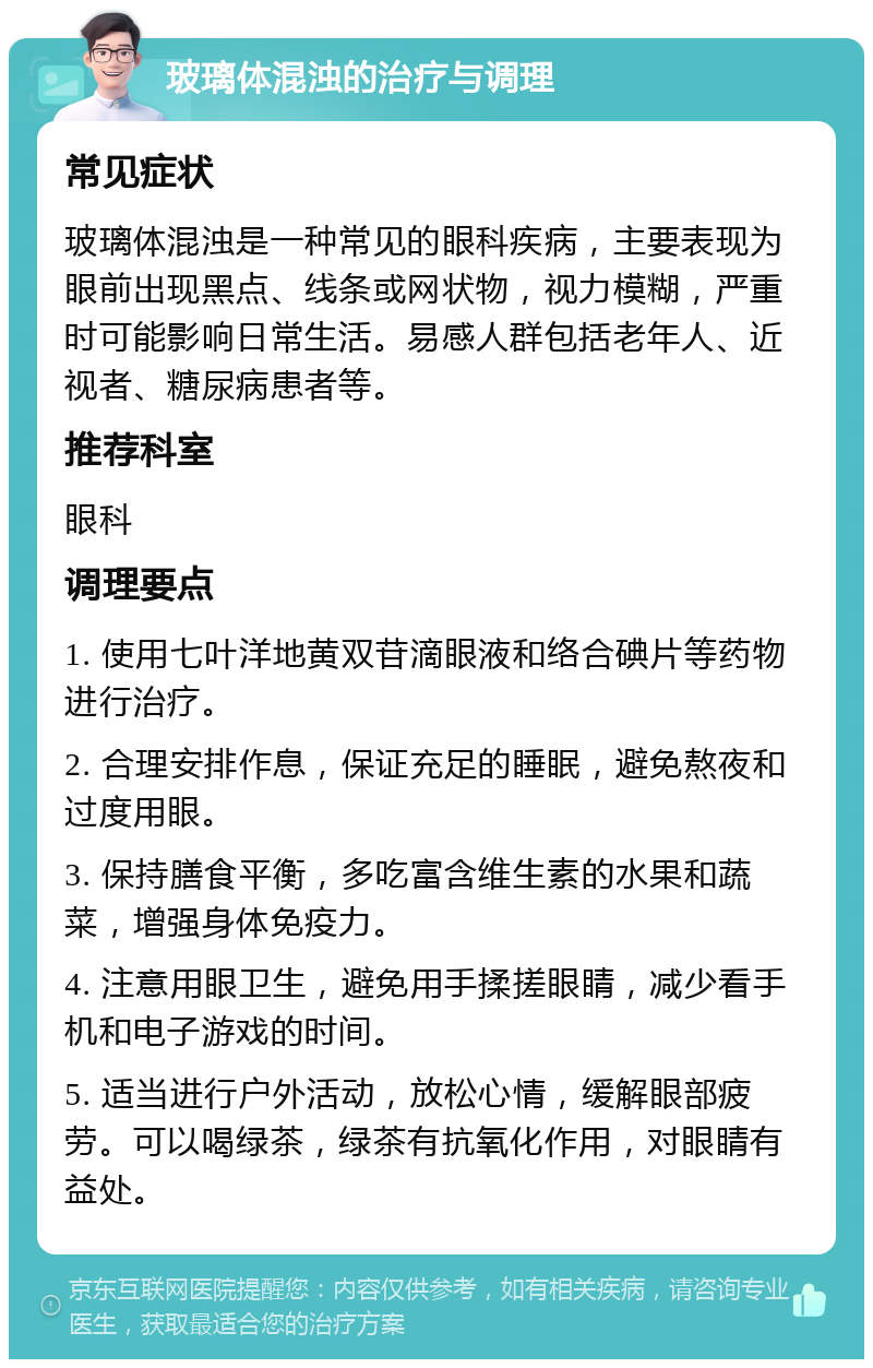 玻璃体混浊的治疗与调理 常见症状 玻璃体混浊是一种常见的眼科疾病，主要表现为眼前出现黑点、线条或网状物，视力模糊，严重时可能影响日常生活。易感人群包括老年人、近视者、糖尿病患者等。 推荐科室 眼科 调理要点 1. 使用七叶洋地黄双苷滴眼液和络合碘片等药物进行治疗。 2. 合理安排作息，保证充足的睡眠，避免熬夜和过度用眼。 3. 保持膳食平衡，多吃富含维生素的水果和蔬菜，增强身体免疫力。 4. 注意用眼卫生，避免用手揉搓眼睛，减少看手机和电子游戏的时间。 5. 适当进行户外活动，放松心情，缓解眼部疲劳。可以喝绿茶，绿茶有抗氧化作用，对眼睛有益处。