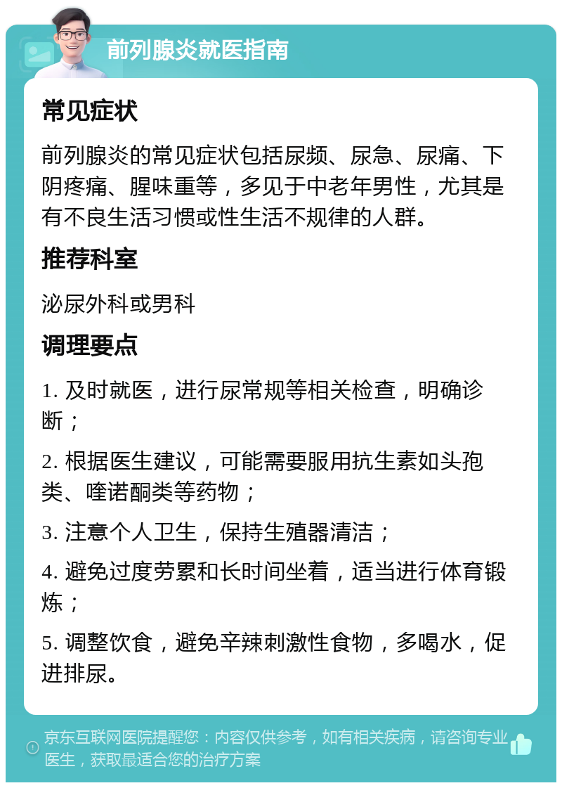 前列腺炎就医指南 常见症状 前列腺炎的常见症状包括尿频、尿急、尿痛、下阴疼痛、腥味重等，多见于中老年男性，尤其是有不良生活习惯或性生活不规律的人群。 推荐科室 泌尿外科或男科 调理要点 1. 及时就医，进行尿常规等相关检查，明确诊断； 2. 根据医生建议，可能需要服用抗生素如头孢类、喹诺酮类等药物； 3. 注意个人卫生，保持生殖器清洁； 4. 避免过度劳累和长时间坐着，适当进行体育锻炼； 5. 调整饮食，避免辛辣刺激性食物，多喝水，促进排尿。