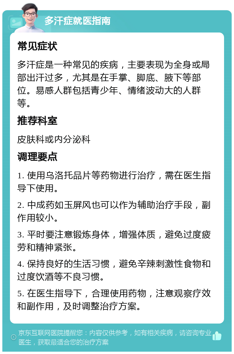 多汗症就医指南 常见症状 多汗症是一种常见的疾病，主要表现为全身或局部出汗过多，尤其是在手掌、脚底、腋下等部位。易感人群包括青少年、情绪波动大的人群等。 推荐科室 皮肤科或内分泌科 调理要点 1. 使用乌洛托品片等药物进行治疗，需在医生指导下使用。 2. 中成药如玉屏风也可以作为辅助治疗手段，副作用较小。 3. 平时要注意锻炼身体，增强体质，避免过度疲劳和精神紧张。 4. 保持良好的生活习惯，避免辛辣刺激性食物和过度饮酒等不良习惯。 5. 在医生指导下，合理使用药物，注意观察疗效和副作用，及时调整治疗方案。