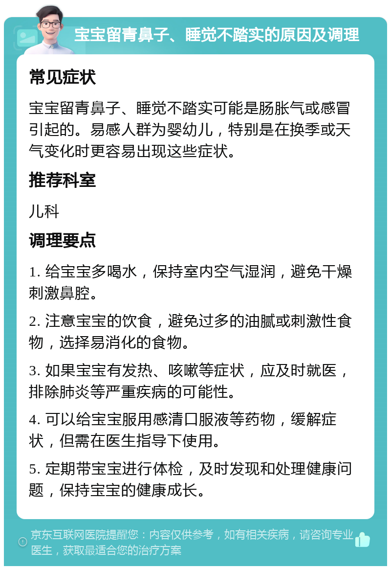 宝宝留青鼻子、睡觉不踏实的原因及调理 常见症状 宝宝留青鼻子、睡觉不踏实可能是肠胀气或感冒引起的。易感人群为婴幼儿，特别是在换季或天气变化时更容易出现这些症状。 推荐科室 儿科 调理要点 1. 给宝宝多喝水，保持室内空气湿润，避免干燥刺激鼻腔。 2. 注意宝宝的饮食，避免过多的油腻或刺激性食物，选择易消化的食物。 3. 如果宝宝有发热、咳嗽等症状，应及时就医，排除肺炎等严重疾病的可能性。 4. 可以给宝宝服用感清口服液等药物，缓解症状，但需在医生指导下使用。 5. 定期带宝宝进行体检，及时发现和处理健康问题，保持宝宝的健康成长。