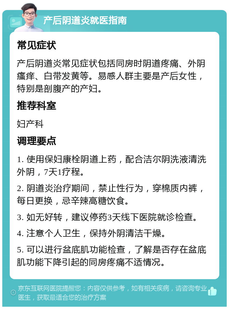 产后阴道炎就医指南 常见症状 产后阴道炎常见症状包括同房时阴道疼痛、外阴瘙痒、白带发黄等。易感人群主要是产后女性，特别是剖腹产的产妇。 推荐科室 妇产科 调理要点 1. 使用保妇康栓阴道上药，配合洁尔阴洗液清洗外阴，7天1疗程。 2. 阴道炎治疗期间，禁止性行为，穿棉质内裤，每日更换，忌辛辣高糖饮食。 3. 如无好转，建议停药3天线下医院就诊检查。 4. 注意个人卫生，保持外阴清洁干燥。 5. 可以进行盆底肌功能检查，了解是否存在盆底肌功能下降引起的同房疼痛不适情况。