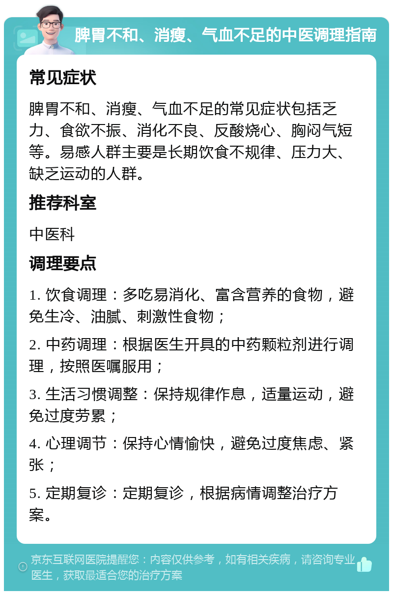 脾胃不和、消瘦、气血不足的中医调理指南 常见症状 脾胃不和、消瘦、气血不足的常见症状包括乏力、食欲不振、消化不良、反酸烧心、胸闷气短等。易感人群主要是长期饮食不规律、压力大、缺乏运动的人群。 推荐科室 中医科 调理要点 1. 饮食调理：多吃易消化、富含营养的食物，避免生冷、油腻、刺激性食物； 2. 中药调理：根据医生开具的中药颗粒剂进行调理，按照医嘱服用； 3. 生活习惯调整：保持规律作息，适量运动，避免过度劳累； 4. 心理调节：保持心情愉快，避免过度焦虑、紧张； 5. 定期复诊：定期复诊，根据病情调整治疗方案。