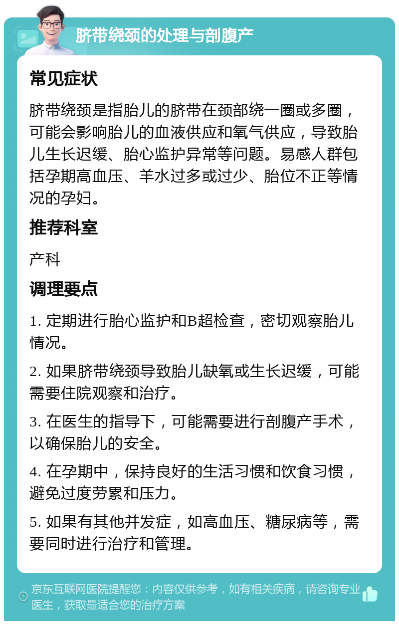 脐带绕颈的处理与剖腹产 常见症状 脐带绕颈是指胎儿的脐带在颈部绕一圈或多圈，可能会影响胎儿的血液供应和氧气供应，导致胎儿生长迟缓、胎心监护异常等问题。易感人群包括孕期高血压、羊水过多或过少、胎位不正等情况的孕妇。 推荐科室 产科 调理要点 1. 定期进行胎心监护和B超检查，密切观察胎儿情况。 2. 如果脐带绕颈导致胎儿缺氧或生长迟缓，可能需要住院观察和治疗。 3. 在医生的指导下，可能需要进行剖腹产手术，以确保胎儿的安全。 4. 在孕期中，保持良好的生活习惯和饮食习惯，避免过度劳累和压力。 5. 如果有其他并发症，如高血压、糖尿病等，需要同时进行治疗和管理。