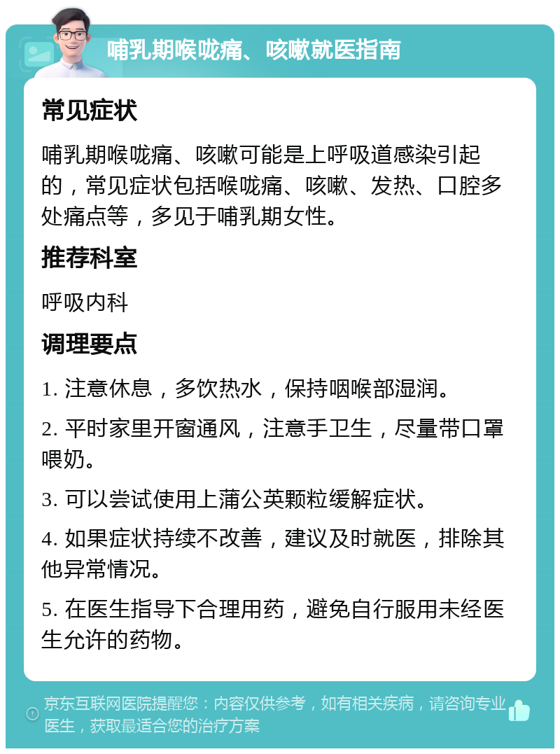 哺乳期喉咙痛、咳嗽就医指南 常见症状 哺乳期喉咙痛、咳嗽可能是上呼吸道感染引起的，常见症状包括喉咙痛、咳嗽、发热、口腔多处痛点等，多见于哺乳期女性。 推荐科室 呼吸内科 调理要点 1. 注意休息，多饮热水，保持咽喉部湿润。 2. 平时家里开窗通风，注意手卫生，尽量带口罩喂奶。 3. 可以尝试使用上蒲公英颗粒缓解症状。 4. 如果症状持续不改善，建议及时就医，排除其他异常情况。 5. 在医生指导下合理用药，避免自行服用未经医生允许的药物。