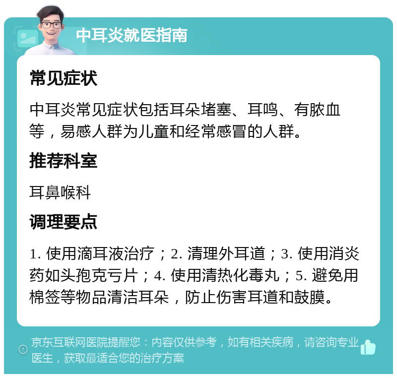 中耳炎就医指南 常见症状 中耳炎常见症状包括耳朵堵塞、耳鸣、有脓血等，易感人群为儿童和经常感冒的人群。 推荐科室 耳鼻喉科 调理要点 1. 使用滴耳液治疗；2. 清理外耳道；3. 使用消炎药如头孢克亏片；4. 使用清热化毒丸；5. 避免用棉签等物品清洁耳朵，防止伤害耳道和鼓膜。