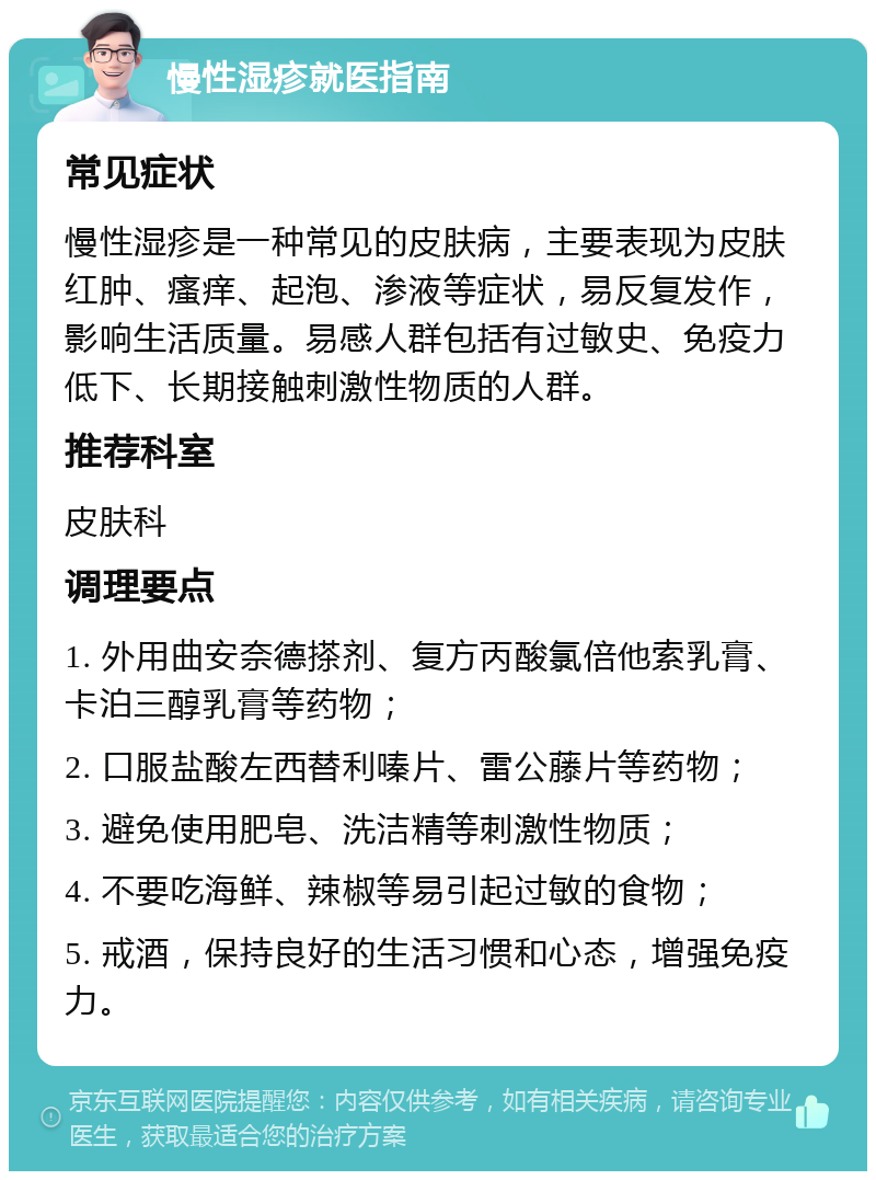 慢性湿疹就医指南 常见症状 慢性湿疹是一种常见的皮肤病，主要表现为皮肤红肿、瘙痒、起泡、渗液等症状，易反复发作，影响生活质量。易感人群包括有过敏史、免疫力低下、长期接触刺激性物质的人群。 推荐科室 皮肤科 调理要点 1. 外用曲安奈德搽剂、复方丙酸氯倍他索乳膏、卡泊三醇乳膏等药物； 2. 口服盐酸左西替利嗪片、雷公藤片等药物； 3. 避免使用肥皂、洗洁精等刺激性物质； 4. 不要吃海鲜、辣椒等易引起过敏的食物； 5. 戒酒，保持良好的生活习惯和心态，增强免疫力。