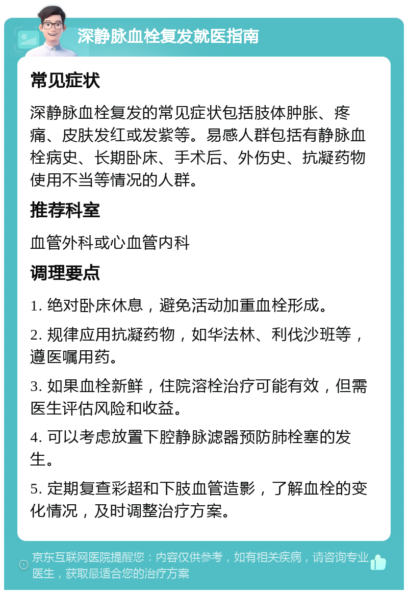 深静脉血栓复发就医指南 常见症状 深静脉血栓复发的常见症状包括肢体肿胀、疼痛、皮肤发红或发紫等。易感人群包括有静脉血栓病史、长期卧床、手术后、外伤史、抗凝药物使用不当等情况的人群。 推荐科室 血管外科或心血管内科 调理要点 1. 绝对卧床休息，避免活动加重血栓形成。 2. 规律应用抗凝药物，如华法林、利伐沙班等，遵医嘱用药。 3. 如果血栓新鲜，住院溶栓治疗可能有效，但需医生评估风险和收益。 4. 可以考虑放置下腔静脉滤器预防肺栓塞的发生。 5. 定期复查彩超和下肢血管造影，了解血栓的变化情况，及时调整治疗方案。