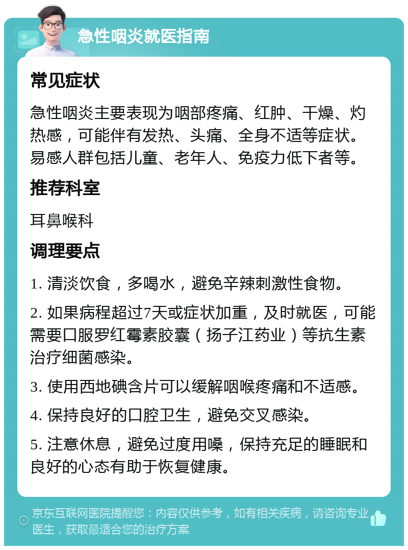 急性咽炎就医指南 常见症状 急性咽炎主要表现为咽部疼痛、红肿、干燥、灼热感，可能伴有发热、头痛、全身不适等症状。易感人群包括儿童、老年人、免疫力低下者等。 推荐科室 耳鼻喉科 调理要点 1. 清淡饮食，多喝水，避免辛辣刺激性食物。 2. 如果病程超过7天或症状加重，及时就医，可能需要口服罗红霉素胶囊（扬子江药业）等抗生素治疗细菌感染。 3. 使用西地碘含片可以缓解咽喉疼痛和不适感。 4. 保持良好的口腔卫生，避免交叉感染。 5. 注意休息，避免过度用嗓，保持充足的睡眠和良好的心态有助于恢复健康。