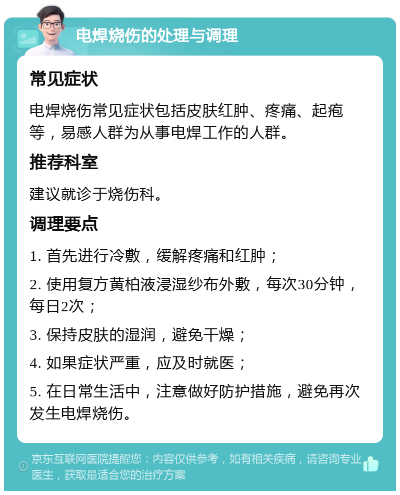 电焊烧伤的处理与调理 常见症状 电焊烧伤常见症状包括皮肤红肿、疼痛、起疱等，易感人群为从事电焊工作的人群。 推荐科室 建议就诊于烧伤科。 调理要点 1. 首先进行冷敷，缓解疼痛和红肿； 2. 使用复方黄柏液浸湿纱布外敷，每次30分钟，每日2次； 3. 保持皮肤的湿润，避免干燥； 4. 如果症状严重，应及时就医； 5. 在日常生活中，注意做好防护措施，避免再次发生电焊烧伤。