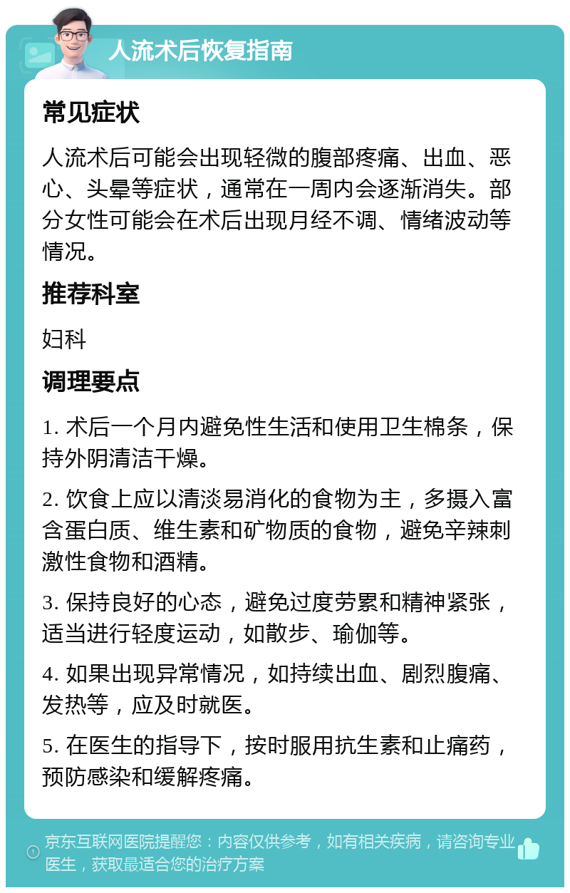 人流术后恢复指南 常见症状 人流术后可能会出现轻微的腹部疼痛、出血、恶心、头晕等症状，通常在一周内会逐渐消失。部分女性可能会在术后出现月经不调、情绪波动等情况。 推荐科室 妇科 调理要点 1. 术后一个月内避免性生活和使用卫生棉条，保持外阴清洁干燥。 2. 饮食上应以清淡易消化的食物为主，多摄入富含蛋白质、维生素和矿物质的食物，避免辛辣刺激性食物和酒精。 3. 保持良好的心态，避免过度劳累和精神紧张，适当进行轻度运动，如散步、瑜伽等。 4. 如果出现异常情况，如持续出血、剧烈腹痛、发热等，应及时就医。 5. 在医生的指导下，按时服用抗生素和止痛药，预防感染和缓解疼痛。