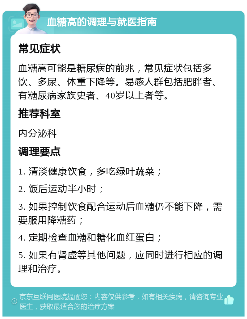 血糖高的调理与就医指南 常见症状 血糖高可能是糖尿病的前兆，常见症状包括多饮、多尿、体重下降等。易感人群包括肥胖者、有糖尿病家族史者、40岁以上者等。 推荐科室 内分泌科 调理要点 1. 清淡健康饮食，多吃绿叶蔬菜； 2. 饭后运动半小时； 3. 如果控制饮食配合运动后血糖仍不能下降，需要服用降糖药； 4. 定期检查血糖和糖化血红蛋白； 5. 如果有肾虚等其他问题，应同时进行相应的调理和治疗。