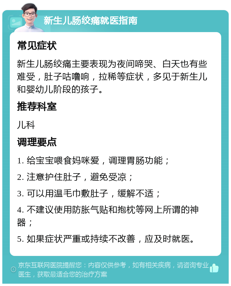 新生儿肠绞痛就医指南 常见症状 新生儿肠绞痛主要表现为夜间啼哭、白天也有些难受，肚子咕噜响，拉稀等症状，多见于新生儿和婴幼儿阶段的孩子。 推荐科室 儿科 调理要点 1. 给宝宝喂食妈咪爱，调理胃肠功能； 2. 注意护住肚子，避免受凉； 3. 可以用温毛巾敷肚子，缓解不适； 4. 不建议使用防胀气贴和抱枕等网上所谓的神器； 5. 如果症状严重或持续不改善，应及时就医。