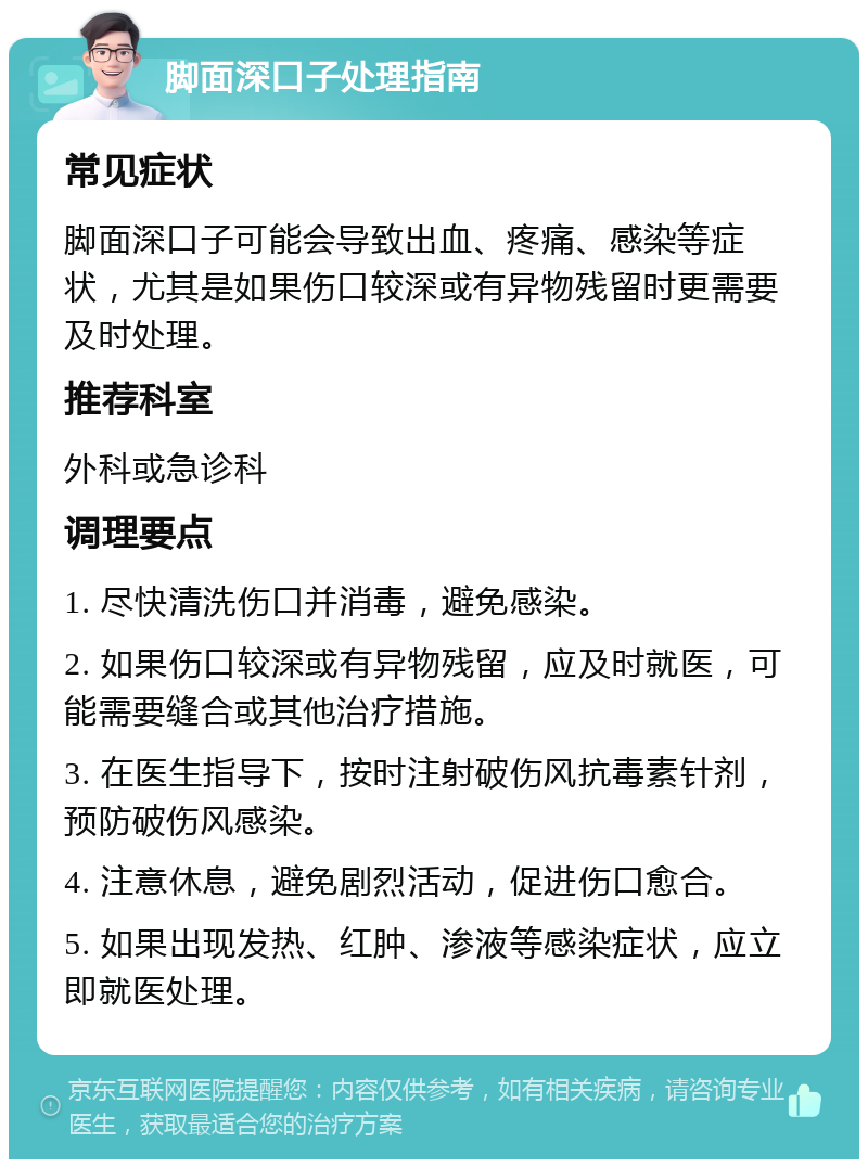 脚面深口子处理指南 常见症状 脚面深口子可能会导致出血、疼痛、感染等症状，尤其是如果伤口较深或有异物残留时更需要及时处理。 推荐科室 外科或急诊科 调理要点 1. 尽快清洗伤口并消毒，避免感染。 2. 如果伤口较深或有异物残留，应及时就医，可能需要缝合或其他治疗措施。 3. 在医生指导下，按时注射破伤风抗毒素针剂，预防破伤风感染。 4. 注意休息，避免剧烈活动，促进伤口愈合。 5. 如果出现发热、红肿、渗液等感染症状，应立即就医处理。