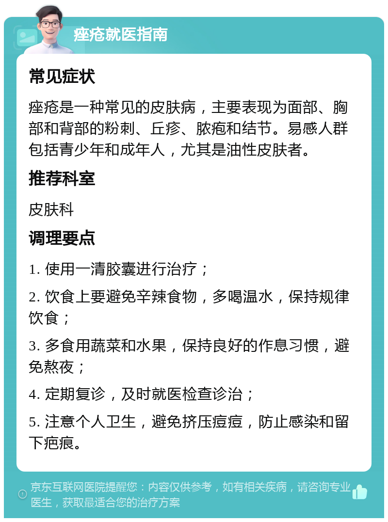 痤疮就医指南 常见症状 痤疮是一种常见的皮肤病，主要表现为面部、胸部和背部的粉刺、丘疹、脓疱和结节。易感人群包括青少年和成年人，尤其是油性皮肤者。 推荐科室 皮肤科 调理要点 1. 使用一清胶囊进行治疗； 2. 饮食上要避免辛辣食物，多喝温水，保持规律饮食； 3. 多食用蔬菜和水果，保持良好的作息习惯，避免熬夜； 4. 定期复诊，及时就医检查诊治； 5. 注意个人卫生，避免挤压痘痘，防止感染和留下疤痕。