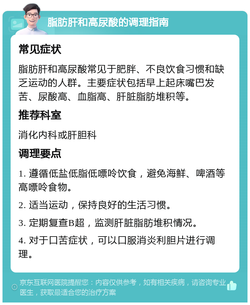 脂肪肝和高尿酸的调理指南 常见症状 脂肪肝和高尿酸常见于肥胖、不良饮食习惯和缺乏运动的人群。主要症状包括早上起床嘴巴发苦、尿酸高、血脂高、肝脏脂肪堆积等。 推荐科室 消化内科或肝胆科 调理要点 1. 遵循低盐低脂低嘌呤饮食，避免海鲜、啤酒等高嘌呤食物。 2. 适当运动，保持良好的生活习惯。 3. 定期复查B超，监测肝脏脂肪堆积情况。 4. 对于口苦症状，可以口服消炎利胆片进行调理。