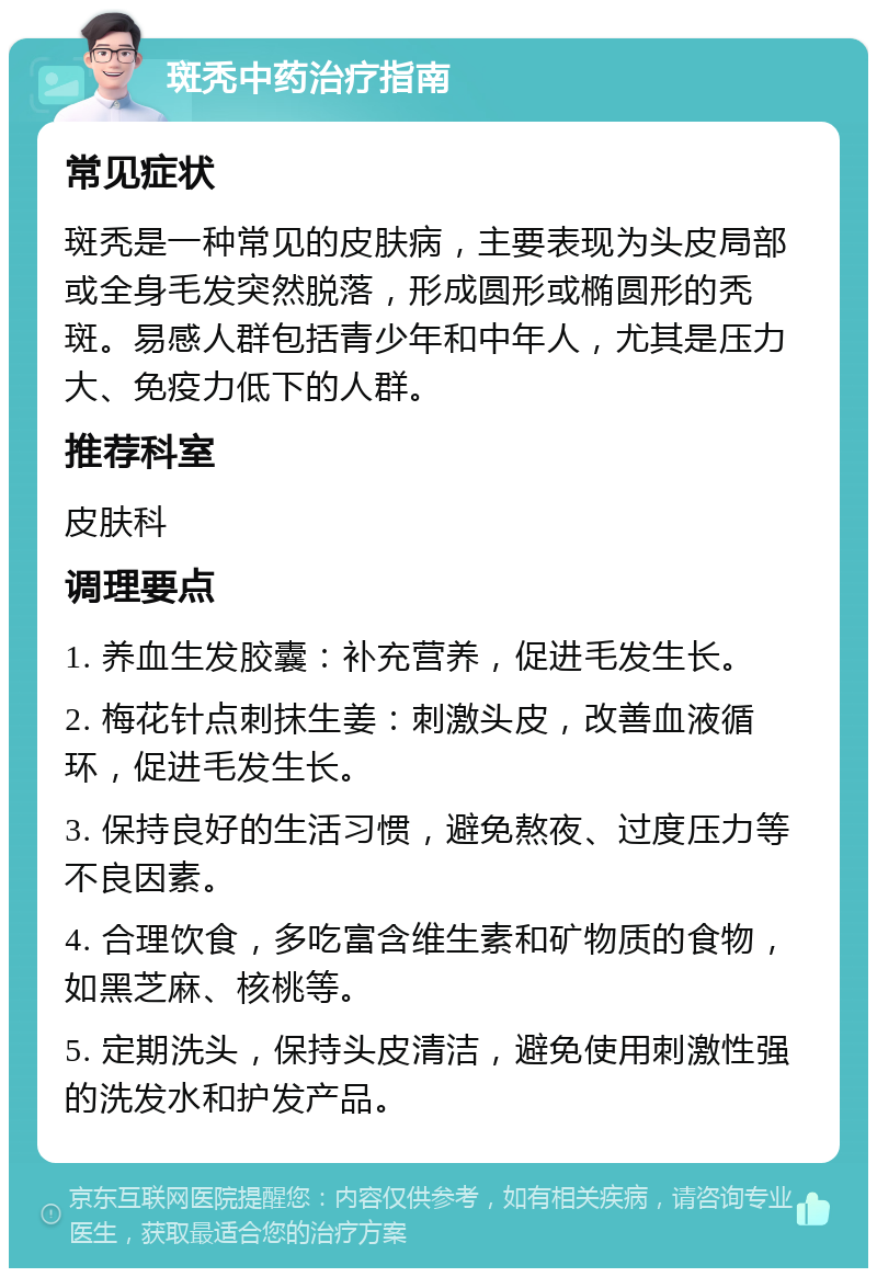 斑秃中药治疗指南 常见症状 斑秃是一种常见的皮肤病，主要表现为头皮局部或全身毛发突然脱落，形成圆形或椭圆形的秃斑。易感人群包括青少年和中年人，尤其是压力大、免疫力低下的人群。 推荐科室 皮肤科 调理要点 1. 养血生发胶囊：补充营养，促进毛发生长。 2. 梅花针点刺抹生姜：刺激头皮，改善血液循环，促进毛发生长。 3. 保持良好的生活习惯，避免熬夜、过度压力等不良因素。 4. 合理饮食，多吃富含维生素和矿物质的食物，如黑芝麻、核桃等。 5. 定期洗头，保持头皮清洁，避免使用刺激性强的洗发水和护发产品。