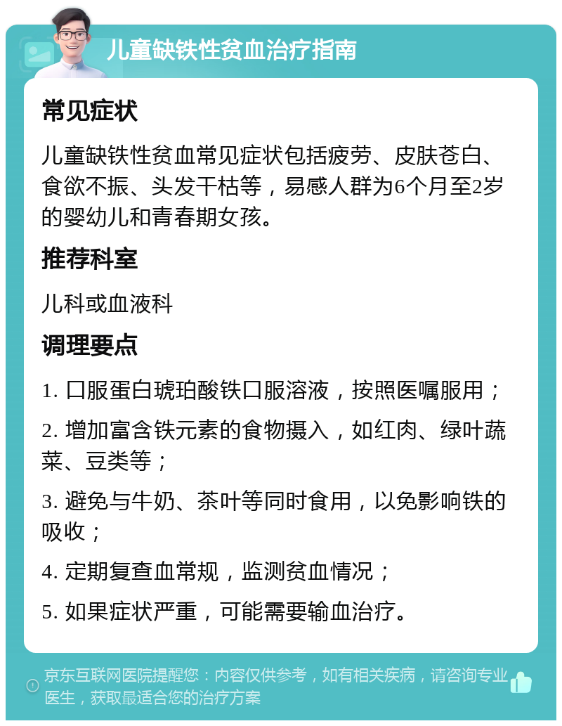 儿童缺铁性贫血治疗指南 常见症状 儿童缺铁性贫血常见症状包括疲劳、皮肤苍白、食欲不振、头发干枯等，易感人群为6个月至2岁的婴幼儿和青春期女孩。 推荐科室 儿科或血液科 调理要点 1. 口服蛋白琥珀酸铁口服溶液，按照医嘱服用； 2. 增加富含铁元素的食物摄入，如红肉、绿叶蔬菜、豆类等； 3. 避免与牛奶、茶叶等同时食用，以免影响铁的吸收； 4. 定期复查血常规，监测贫血情况； 5. 如果症状严重，可能需要输血治疗。