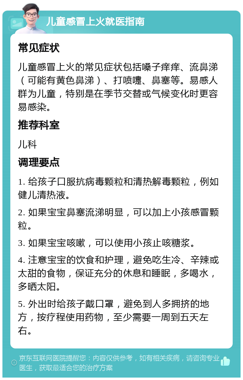 儿童感冒上火就医指南 常见症状 儿童感冒上火的常见症状包括嗓子痒痒、流鼻涕（可能有黄色鼻涕）、打喷嚏、鼻塞等。易感人群为儿童，特别是在季节交替或气候变化时更容易感染。 推荐科室 儿科 调理要点 1. 给孩子口服抗病毒颗粒和清热解毒颗粒，例如健儿清热液。 2. 如果宝宝鼻塞流涕明显，可以加上小孩感冒颗粒。 3. 如果宝宝咳嗽，可以使用小孩止咳糖浆。 4. 注意宝宝的饮食和护理，避免吃生冷、辛辣或太甜的食物，保证充分的休息和睡眠，多喝水，多晒太阳。 5. 外出时给孩子戴口罩，避免到人多拥挤的地方，按疗程使用药物，至少需要一周到五天左右。