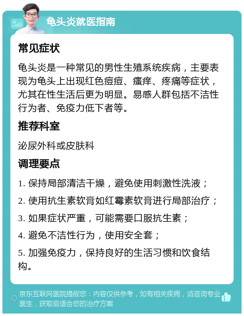 龟头炎就医指南 常见症状 龟头炎是一种常见的男性生殖系统疾病，主要表现为龟头上出现红色痘痘、瘙痒、疼痛等症状，尤其在性生活后更为明显。易感人群包括不洁性行为者、免疫力低下者等。 推荐科室 泌尿外科或皮肤科 调理要点 1. 保持局部清洁干燥，避免使用刺激性洗液； 2. 使用抗生素软膏如红霉素软膏进行局部治疗； 3. 如果症状严重，可能需要口服抗生素； 4. 避免不洁性行为，使用安全套； 5. 加强免疫力，保持良好的生活习惯和饮食结构。