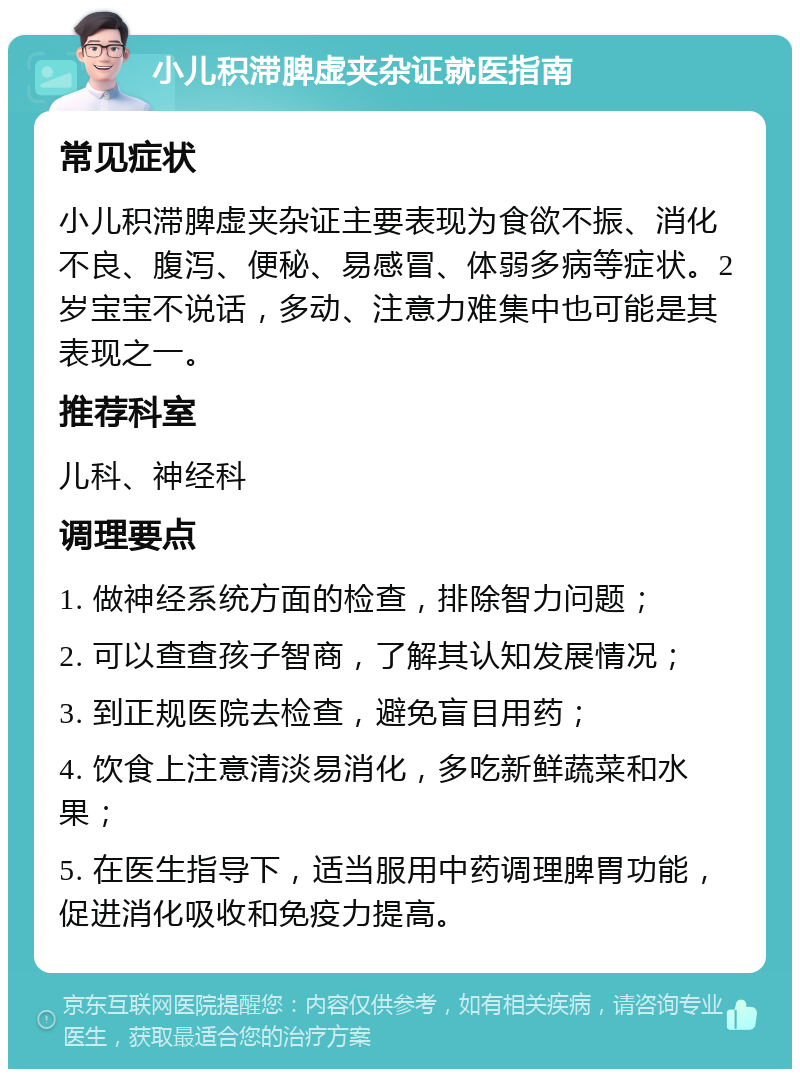 小儿积滞脾虚夹杂证就医指南 常见症状 小儿积滞脾虚夹杂证主要表现为食欲不振、消化不良、腹泻、便秘、易感冒、体弱多病等症状。2岁宝宝不说话，多动、注意力难集中也可能是其表现之一。 推荐科室 儿科、神经科 调理要点 1. 做神经系统方面的检查，排除智力问题； 2. 可以查查孩子智商，了解其认知发展情况； 3. 到正规医院去检查，避免盲目用药； 4. 饮食上注意清淡易消化，多吃新鲜蔬菜和水果； 5. 在医生指导下，适当服用中药调理脾胃功能，促进消化吸收和免疫力提高。