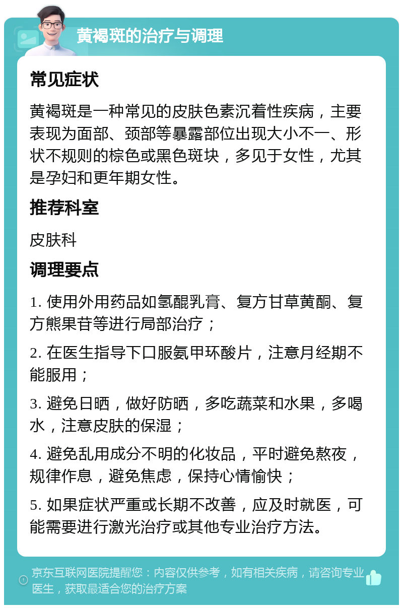 黄褐斑的治疗与调理 常见症状 黄褐斑是一种常见的皮肤色素沉着性疾病，主要表现为面部、颈部等暴露部位出现大小不一、形状不规则的棕色或黑色斑块，多见于女性，尤其是孕妇和更年期女性。 推荐科室 皮肤科 调理要点 1. 使用外用药品如氢醌乳膏、复方甘草黄酮、复方熊果苷等进行局部治疗； 2. 在医生指导下口服氨甲环酸片，注意月经期不能服用； 3. 避免日晒，做好防晒，多吃蔬菜和水果，多喝水，注意皮肤的保湿； 4. 避免乱用成分不明的化妆品，平时避免熬夜，规律作息，避免焦虑，保持心情愉快； 5. 如果症状严重或长期不改善，应及时就医，可能需要进行激光治疗或其他专业治疗方法。