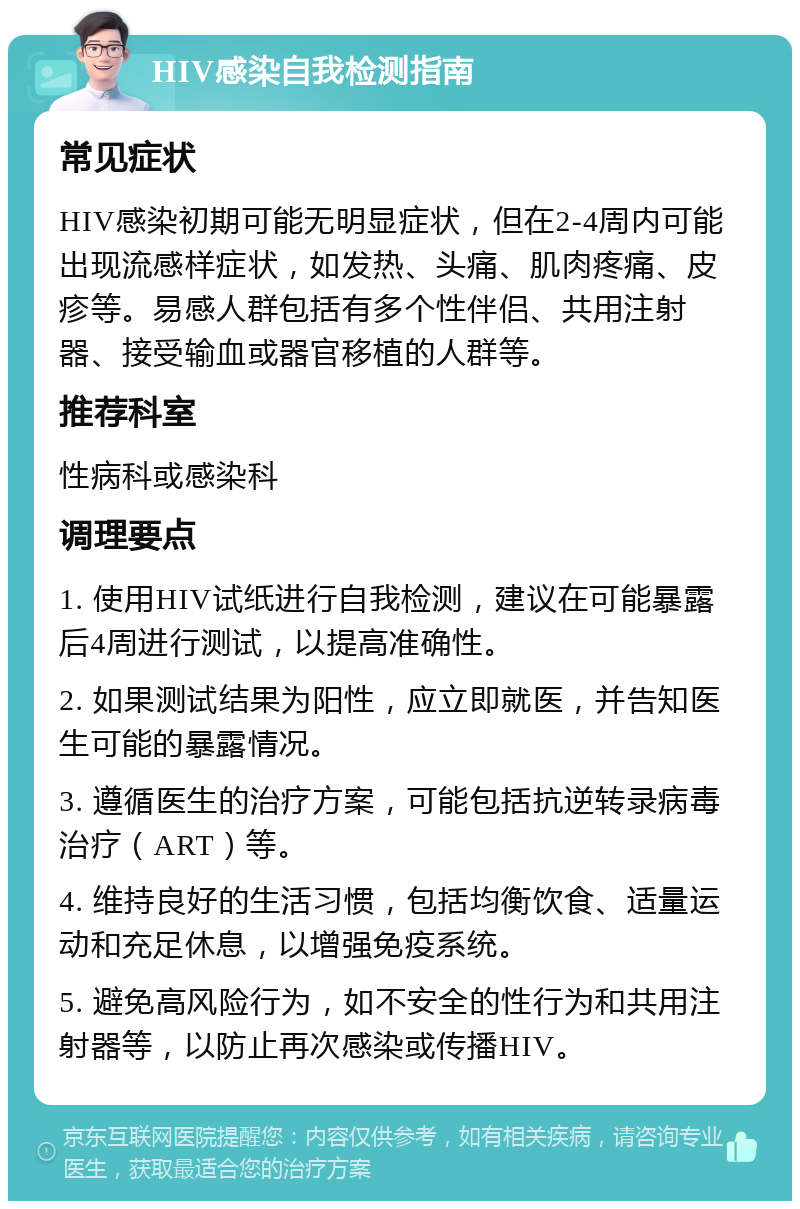 HIV感染自我检测指南 常见症状 HIV感染初期可能无明显症状，但在2-4周内可能出现流感样症状，如发热、头痛、肌肉疼痛、皮疹等。易感人群包括有多个性伴侣、共用注射器、接受输血或器官移植的人群等。 推荐科室 性病科或感染科 调理要点 1. 使用HIV试纸进行自我检测，建议在可能暴露后4周进行测试，以提高准确性。 2. 如果测试结果为阳性，应立即就医，并告知医生可能的暴露情况。 3. 遵循医生的治疗方案，可能包括抗逆转录病毒治疗（ART）等。 4. 维持良好的生活习惯，包括均衡饮食、适量运动和充足休息，以增强免疫系统。 5. 避免高风险行为，如不安全的性行为和共用注射器等，以防止再次感染或传播HIV。