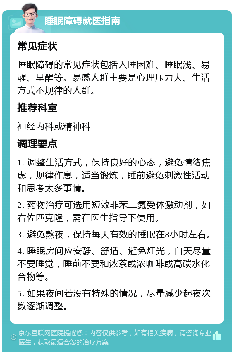 睡眠障碍就医指南 常见症状 睡眠障碍的常见症状包括入睡困难、睡眠浅、易醒、早醒等。易感人群主要是心理压力大、生活方式不规律的人群。 推荐科室 神经内科或精神科 调理要点 1. 调整生活方式，保持良好的心态，避免情绪焦虑，规律作息，适当锻炼，睡前避免刺激性活动和思考太多事情。 2. 药物治疗可选用短效非苯二氮受体激动剂，如右佐匹克隆，需在医生指导下使用。 3. 避免熬夜，保持每天有效的睡眠在8小时左右。 4. 睡眠房间应安静、舒适、避免灯光，白天尽量不要睡觉，睡前不要和浓茶或浓咖啡或高碳水化合物等。 5. 如果夜间若没有特殊的情况，尽量减少起夜次数逐渐调整。