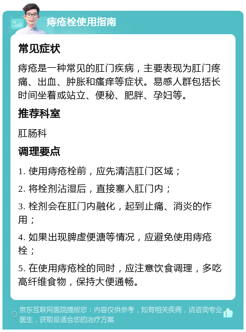 痔疮栓使用指南 常见症状 痔疮是一种常见的肛门疾病，主要表现为肛门疼痛、出血、肿胀和瘙痒等症状。易感人群包括长时间坐着或站立、便秘、肥胖、孕妇等。 推荐科室 肛肠科 调理要点 1. 使用痔疮栓前，应先清洁肛门区域； 2. 将栓剂沾湿后，直接塞入肛门内； 3. 栓剂会在肛门内融化，起到止痛、消炎的作用； 4. 如果出现脾虚便溏等情况，应避免使用痔疮栓； 5. 在使用痔疮栓的同时，应注意饮食调理，多吃高纤维食物，保持大便通畅。