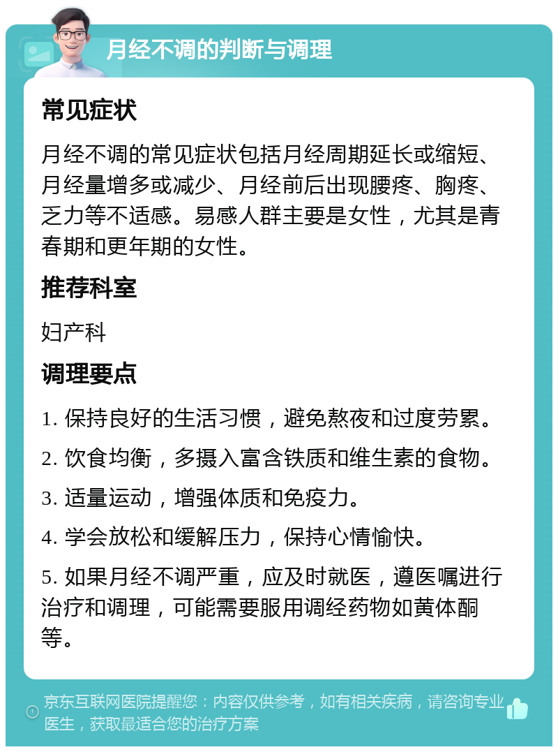 月经不调的判断与调理 常见症状 月经不调的常见症状包括月经周期延长或缩短、月经量增多或减少、月经前后出现腰疼、胸疼、乏力等不适感。易感人群主要是女性，尤其是青春期和更年期的女性。 推荐科室 妇产科 调理要点 1. 保持良好的生活习惯，避免熬夜和过度劳累。 2. 饮食均衡，多摄入富含铁质和维生素的食物。 3. 适量运动，增强体质和免疫力。 4. 学会放松和缓解压力，保持心情愉快。 5. 如果月经不调严重，应及时就医，遵医嘱进行治疗和调理，可能需要服用调经药物如黄体酮等。