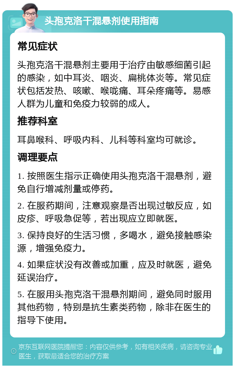 头孢克洛干混悬剂使用指南 常见症状 头孢克洛干混悬剂主要用于治疗由敏感细菌引起的感染，如中耳炎、咽炎、扁桃体炎等。常见症状包括发热、咳嗽、喉咙痛、耳朵疼痛等。易感人群为儿童和免疫力较弱的成人。 推荐科室 耳鼻喉科、呼吸内科、儿科等科室均可就诊。 调理要点 1. 按照医生指示正确使用头孢克洛干混悬剂，避免自行增减剂量或停药。 2. 在服药期间，注意观察是否出现过敏反应，如皮疹、呼吸急促等，若出现应立即就医。 3. 保持良好的生活习惯，多喝水，避免接触感染源，增强免疫力。 4. 如果症状没有改善或加重，应及时就医，避免延误治疗。 5. 在服用头孢克洛干混悬剂期间，避免同时服用其他药物，特别是抗生素类药物，除非在医生的指导下使用。